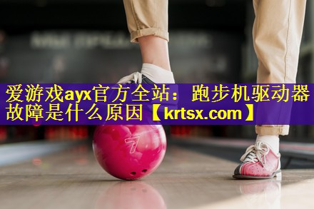 <strong>爱游戏ayx官方全站：跑步机驱动器故障是什么原因</strong>